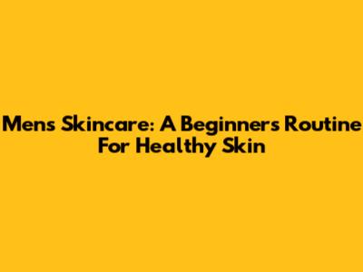 Men's Skincare: A Beginner's Routine For Healthy Skin