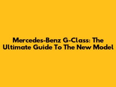 Mercedes-Benz G-Class: The Ultimate Guide To The New Model