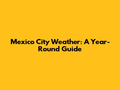 Mexico City Weather: A Year-Round Guide