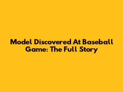 Model Discovered At Baseball Game: The Full Story