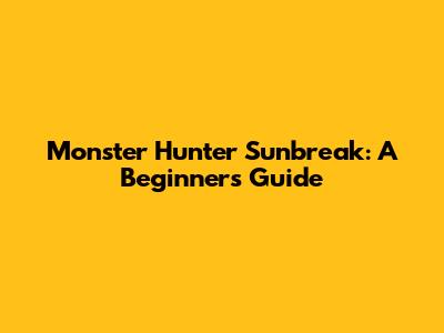 Monster Hunter Sunbreak: A Beginner's Guide