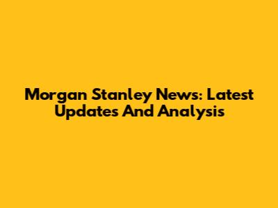 Morgan Stanley News: Latest Updates And Analysis