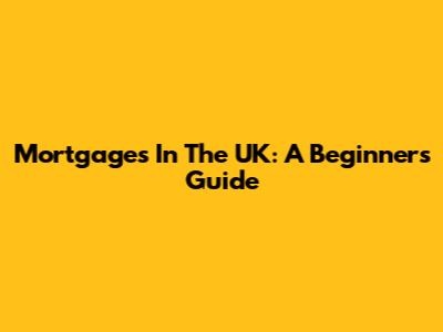 Mortgages In The UK: A Beginner's Guide
