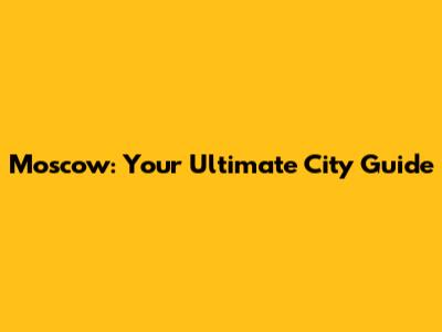 Moscow: Your Ultimate City Guide