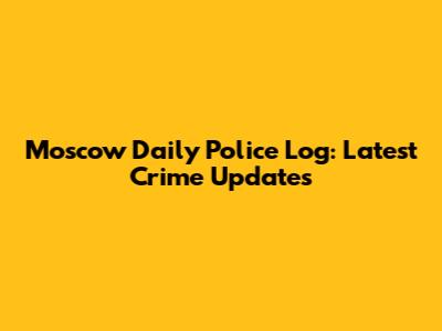 Moscow Daily Police Log: Latest Crime Updates