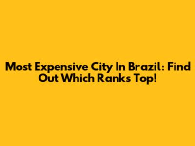 Most Expensive City In Brazil: Find Out Which Ranks Top!