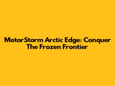 MotorStorm Arctic Edge: Conquer The Frozen Frontier