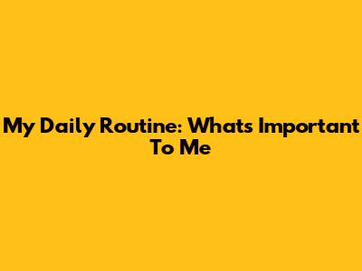 My Daily Routine: What's Important To Me