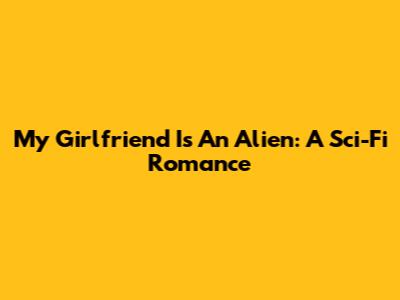My Girlfriend Is An Alien: A Sci-Fi Romance