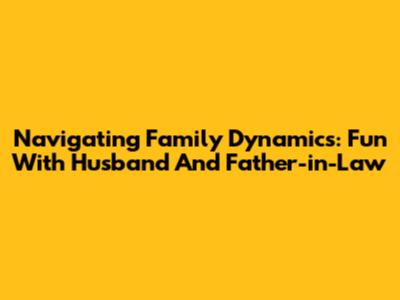 Navigating Family Dynamics: Fun With Husband And Father-in-Law