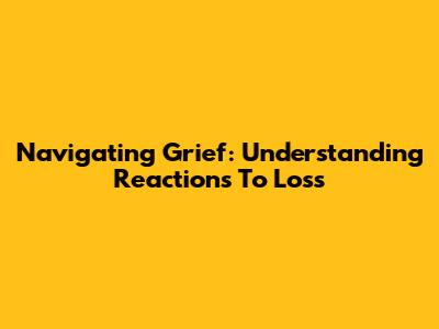 Navigating Grief: Understanding Reactions To Loss