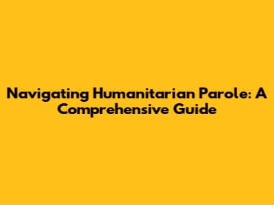 Navigating Humanitarian Parole: A Comprehensive Guide