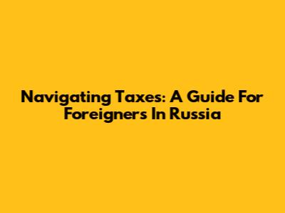 Navigating Taxes: A Guide For Foreigners In Russia