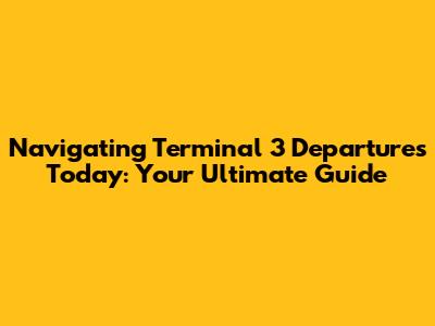 Navigating Terminal 3 Departures Today: Your Ultimate Guide