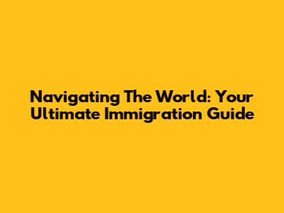 Navigating The World: Your Ultimate Immigration Guide