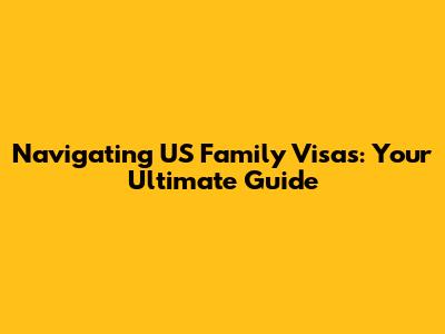 Navigating US Family Visas: Your Ultimate Guide