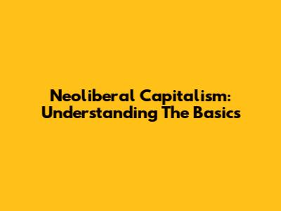 Neoliberal Capitalism: Understanding The Basics