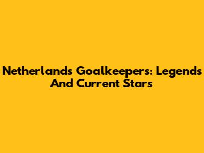 Netherlands Goalkeepers: Legends And Current Stars
