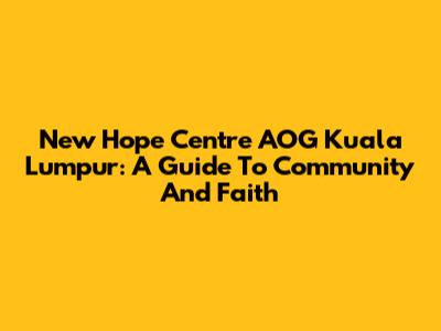 New Hope Centre AOG Kuala Lumpur: A Guide To Community And Faith