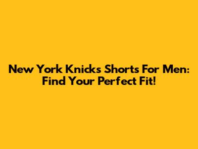New York Knicks Shorts For Men: Find Your Perfect Fit!