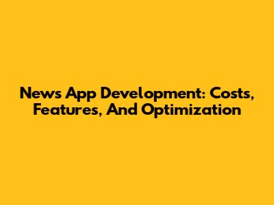 News App Development: Costs, Features, And Optimization