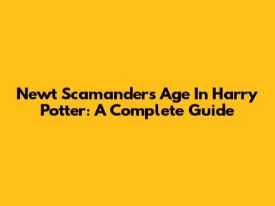 Newt Scamander's Age In Harry Potter: A Complete Guide