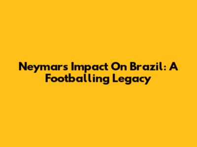 Neymar's Impact On Brazil: A Footballing Legacy