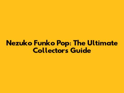 Nezuko Funko Pop: The Ultimate Collector's Guide