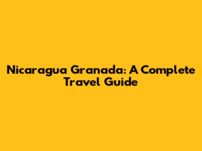 Nicaragua Granada: A Complete Travel Guide