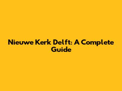 Nieuwe Kerk Delft: A Complete Guide