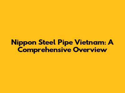 Nippon Steel Pipe Vietnam: A Comprehensive Overview