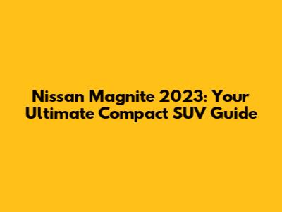 Nissan Magnite 2023: Your Ultimate Compact SUV Guide