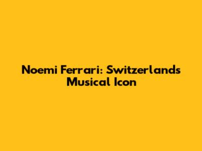 Noemi Ferrari: Switzerland's Musical Icon