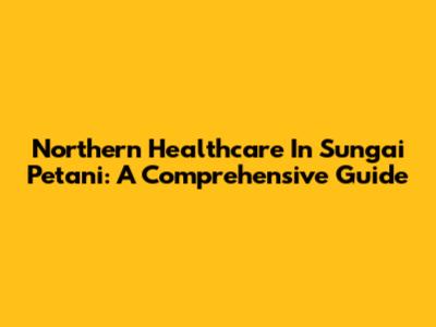Northern Healthcare In Sungai Petani: A Comprehensive Guide