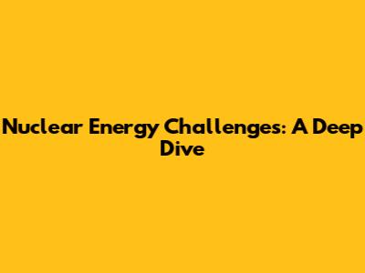 Nuclear Energy Challenges: A Deep Dive