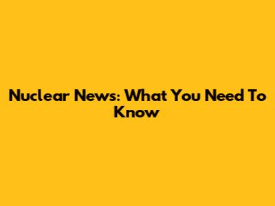 Nuclear News: What You Need To Know