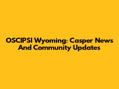OSCIPSI Wyoming: Casper News And Community Updates