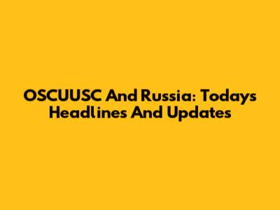 OSCUUSC And Russia: Today's Headlines And Updates