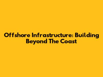 Offshore Infrastructure: Building Beyond The Coast