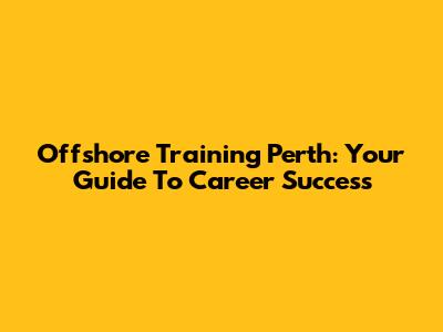 Offshore Training Perth: Your Guide To Career Success