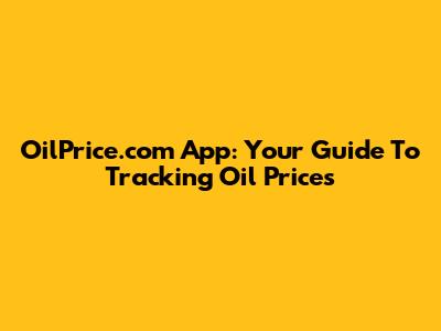 OilPrice.com App: Your Guide To Tracking Oil Prices