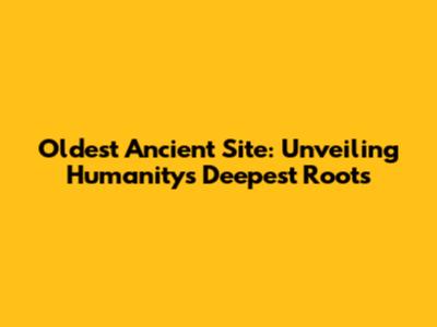 Oldest Ancient Site: Unveiling Humanity's Deepest Roots
