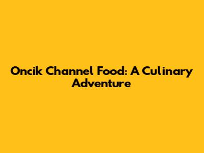 Oncik Channel Food: A Culinary Adventure