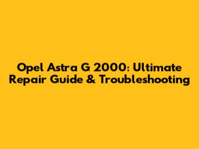 Opel Astra G 2000: Ultimate Repair Guide & Troubleshooting