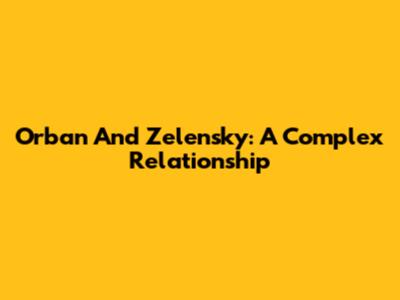 Orban And Zelensky: A Complex Relationship
