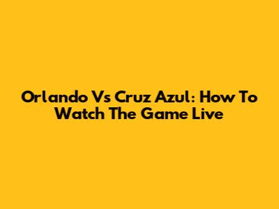 Orlando Vs Cruz Azul: How To Watch The Game Live