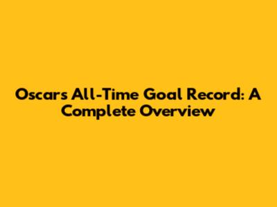 Oscar's All-Time Goal Record: A Complete Overview