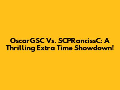 OscarGSC Vs. SCPRancissC: A Thrilling Extra Time Showdown!