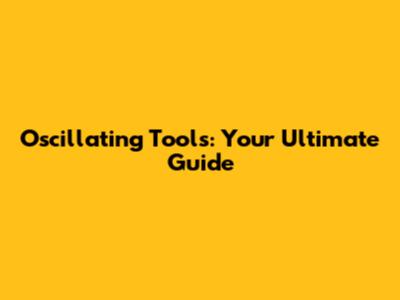 Oscillating Tools: Your Ultimate Guide
