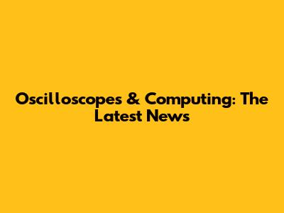 Oscilloscopes & Computing: The Latest News